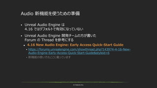 © historia Inc.
Audio 新機能を使うための準備
 Unreal Audio Engine は
4.16 ではデフォルトで有効になっていない
 Unreal Audio Engine 開発チームの方が書いた
Forum の Thread を参考にする
 4.16 New Audio Engine: Early Access Quick-Start Guide
 https://forums.unrealengine.com/showthread.php?143974-4-16-New-
Audio-Engine-Early-Access-Quick-Start-Guide&styleid=6
 新機能の使い方もここに載っています
 