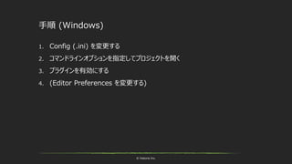 © historia Inc.
手順 (Windows)
1. Config (.ini) を変更する
2. コマンドラインオプションを指定してプロジェクトを開く
3. プラグインを有効にする
4. (Editor Preferences を変更する)
 