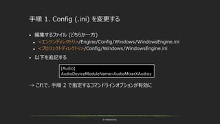 © historia Inc.
手順 1. Config (.ini) を変更する
 編集するファイル (どちらか一方)
 <エンジンディレクトリ>/Engine/Config/Windows/WindowsEngine.ini
 <プロジェクトディレクトリ>/Config/Windows/WindowsEngine.ini
 以下を追記する
→ これで、手順 2 で指定するコマンドラインオプションが有効に
[Audio]
AudioDeviceModuleName=AudioMixerXAudio2
 