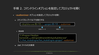 © historia Inc.
手順 2. コマンドラインオプションを指定してプロジェクトを開く
 -audiomixer オプションを指定してプロジェクトを開く
 コマンドプロンプトで以下を実行する
 具体例
 .bat ファイル化を推奨
<UE4Editor.exe のパス> < .uproject のパス > –audiomixer
“C:Program FilesEpic
GamesUE_4.16EngineBinariesWin64UE4Editor.exe”
“C:Test_AudioEngineTest_AudioEngine.uproject” –audiomixer
半角スペース 半角スペース
 