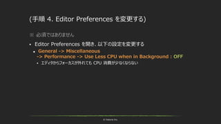 © historia Inc.
(手順 4. Editor Preferences を変更する)
※ 必須ではありません
 Editor Preferences を開き、以下の設定を変更する
 General -> Miscellaneous
-> Performance -> Use Less CPU when in Background : OFF
 エディタからフォーカスが外れても CPU 消費が少なくならない
 