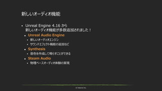 © historia Inc.
新しいオーディオ機能
 Unreal Engine 4.16 から
新しいオーディオ機能が多数追加されました！
 Unreal Audio Engine
 新しいオーディオエンジン
 サウンドエフェクト機能の追加など
 Synthesis
 音色を作成して鳴らすことができる
 Steam Audio
 物理ベースオーディオ体験の実現
 