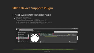 © historia Inc.
MIDI Device Support Plugin
 MIDI Event の受信を行うための Plugin
 Plugin の説明には
“send and receive MIDI events”
と書かれているが、送信処理が見当たらない…
 