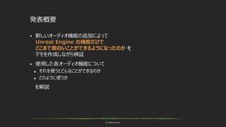 © historia Inc.
発表概要
 新しいオーディオ機能の追加によって
Unreal Engine の機能だけで
どこまで面白いことができるようになったのか を
デモを作成しながら検証
 使用した各オーディオ機能について
 それを使うとどんなことができるのか
 どのように使うか
を解説
 