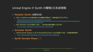 © historia Inc.
Unreal Engine の Synth の種類と日本語情報
 Modular Synth (減算合成)
 UE4 4.16のPreview版の新Audio機能の所感など | 株式会社プラスシグナル
 https://www.plus-signal.com/single-post/2017/05/15/UE4-
416%E3%81%AEPreview%E7%89%88%E3%81%AEAudio%E6%A9%9F%E8%83%BD%E3%81%AE%E6%89
%80%E6%84%9F%E3%81%AA%E3%81%A9
 UE4 Modular Synthを触ってみる。 - UE4初心者が頑張ってるブログ
 http://mozpaca.hatenablog.com/entry/20170514/1494754900
 Granular Synth
 【UE4】Unreal Engine 4.16 PreviewのGranular Synthを触ってみる - 大福未来研究所
 http://dfkfuturelab.hatenablog.com/entry/2017/05/16/081659
 Synth Sample Player (?)
 