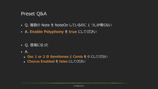 © historia Inc.
Preset Q&A
 Q. 複数の Note を NoteOn しているのに 1 つしか鳴らない
 A. Enable Polyphony を true にしてください
 Q. 音痴になった
 A.
 Osc 1 or 2 の Semitones と Cents を 0 にしてください
 Chorus Enabled を false にしてください
 