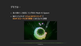 © historia Inc.
デモでは…
 各小節の 1 拍目に リング状の Mesh を Spawn
 破片エフェクトが リズムに合うタイミング で
BGM のコードに合う鍵盤 に当たるように調整
 