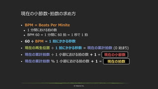 © historia Inc.
 BPM = Beats Per Minite
 1 分間における拍の数
 BPM 60 = 1 分間に 60 拍 = 1 秒で 1 拍
 60 ÷ BPM = 1 拍にかかる秒数
 現在の再生位置 ÷ 1 拍にかかる秒数 = 現在の累計拍数 (0 始まり)
 現在の累計拍数 ÷ 1 小節における拍の数 + 1 =
 現在の累計拍数 ％ 1 小節における拍の数 ＋ 1 =
現在の小節数
現在の小節数・拍数の求め方
現在の拍数
 