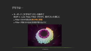 © historia Inc.
デモでは…
 キーボード (文字を打つ方) の操作で
BGM に Low Pass Filter がかかり、音がこもった感じに
 Filter のかかり具合を実行時に調整
 Filter が強くかかるほど彩度が落ちるように
 