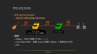 © historia Inc.
 サウンドエフェクトとは？
 音に対して何らかの加工を行うもの
 種類
 Delay : やまびこ効果 (やっほー やっほー)
 Low Pass Filter : 低音 (Low) を通す (Pass) → 高音をカットする
 etc...
サウンドエフェクト
エフェクター
(エフェクトをかける機材)
エフェクター
 