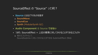 © historia Inc.
SourceEffect の “Source” って何？
 Source とは以下のものを指す
 SoundWave
 SoundCue
 Synth (ModularSynth など)
 Audio Component は Source ではない
 つまり、SourceEffect = 上記の要素に対してかけることができるエフェクト
 他のエフェクトとして、
SoundSubmix に対してかけることができる SubmixEffect がある
 