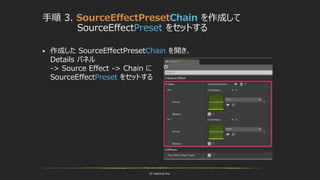 © historia Inc.
手順 3. SourceEffectPresetChain を作成して
SourceEffectPreset をセットする
 作成した SourceEffectPresetChain を開き、
Details パネル
-> Source Effect -> Chain に
SourceEffectPreset をセットする
 