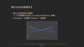 © historia Inc.
音の大きさを取得する
 欲しいのは変位の包絡線
→ これを取得するために EnvelopeFollower を使う
 Envelope = 包絡線、Follower = 追跡者
 