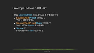 © historia Inc.
EnvelopeFollower の使い方
 他の SourceEffect と同じように以下の手順を行う
 SourceEffectPreset を作成して
プリセット値を設定する
 SourceEffectPresetChain を作成して
SourceEffectPreset をセットする
 Source に
SourceEffectChain をセットする
 