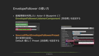 © historia Inc.
EnvelopeFollower の使い方
 振幅情報を利用したい Actor の Blueprint にて
EnvelopeFollowerListenerComponent (受信側) を追加する
 SourceEffectEnvelopeFollowerPreset
型の変数を追加し、
Default 値として Preset (送信側) を設定する
 