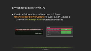 © historia Inc.
EnvelopeFollower の使い方
 EnvelopeFollowerListenerComponent の Event
OnEnvelopeFollowerUpdate を Event Graph に追加する
 この Event の Envelope Value から振幅情報を取得できる
 