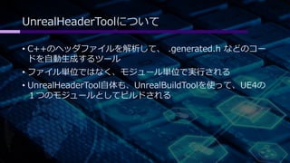 UnrealHeaderToolについて 
• C++のヘッダファイルを解析して、.generated.h などのコー 
ドを自動生成するツール 
• ファイル単位ではなく、モジュール単位で実行される 
• UnrealHeaderTool自体も、UnrealBuildToolを使って、UE4の 
１つのモジュールとしてビルドされる 
 
