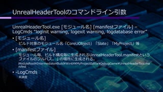 UnrealHeaderToolのコマンドライン引数 
UnrealHeaderTool.exe [モジュール名] [manifestファイル] – 
LogCmds “loginit warning, logexit warning, logdatabase error” 
• [モジュール名] 
ビルド対象のモジュール名「CoreUObject」「Slate」「MyProject」等 
• [manifestファイル] 
モジュール毎、ビルド構成毎に生成されるUnrealHeaderTool.manifestという 
ファイルのフルパス。↓の場所に生成される。 
ModuleRootIntermediateBuildWin64MyProjectEditorDebugGameUnrealHeaderTool.ma 
nifest 
• -LogCmds 
未調査 
 
