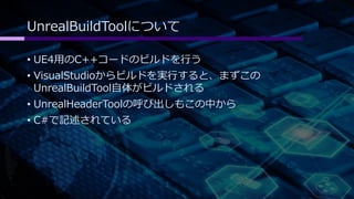 UnrealBuildToolについて 
• UE4用のC++コードのビルドを行う 
• VisualStudioからビルドを実行すると、まずこの 
UnrealBuildTool自体がビルドされる 
• UnrealHeaderToolの呼び出しもこの中から 
• C#で記述されている 
 