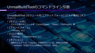 UnrealBuildToolのコマンドライン引数 
UnrealBuildTool [モジュール名] [プラットフォーム] [ビルド構成] [オプ 
ション] 
• [モジュール名] 
ビルド対象のモジュール名「CoreUObject」「Slate」「MyProject」等 
• [プラットフォーム] 
「Win64」など 
• [ビルド構成] 
「Debug」「Development」など 
• [オプション] 
通常のビルドでは「-Deploy」が使用されている。詳細は未調査。 
「-verbose」を追記すると詳細なログを出力（後述） 
 