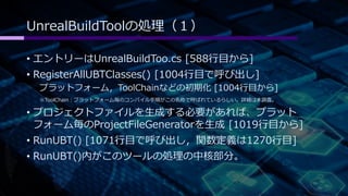 UnrealBuildToolの処理（１） 
• エントリーはUnrealBuildToo.cs [588行目から] 
• RegisterAllUBTClasses() [1004行目で呼び出し] 
プラットフォーム，ToolChainなどの初期化[1004行目から] 
※ToolChain：プラットフォーム毎のコンパイル手順がこの名称で呼ばれているらしい。詳細は未調査。 
• プロジェクトファイルを生成する必要があれば、プラット 
フォーム毎のProjectFileGeneratorを生成[1019行目から] 
• RunUBT() [1071行目で呼び出し，関数定義は1270行目] 
• RunUBT()内がこのツールの処理の中核部分。 
 