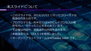 本スライドについて 
• このスライドは、2014/11/22 に行ったクローズドな 
勉強会のまとめです。 
• プログラマ５名、約半日でUE4のビルドプロセスの解 
析を行い、分かったことをまとめています。 
• 不正確な内容や、調査途中の内容を含みます。 
• 本勉強会では、UE4.5.1を使用しました。 
• ターゲットプラットフォームはWindows 64bit です。 
 