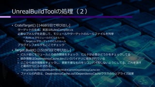 UnrealBuildToolの処理（２） 
• CrateTarget() [1468行目で呼び出し] 
ターゲットの生成。実装はRulesCompiler.cs 
必要なフォルダを走査して、モジュールやターゲットのルールファイルを列挙 
*.Build.cs がモジュールのビルドルール 
*.Target.cs がターゲットのビルドルール 
プラグインフォルダもここでチェック 
• Target.Build() [1519行目で呼び出し] 
• ビルド前にモジュールとの依存関係をチェック、ビルドが必要かどうかをチェックしてる 
• 依存情報はDependencyCache.binというバイナリに保存されている 
• ここから依存情報をチェックし、更新不要なものをリコンパイルしないようにしてる。これを消す 
と最初からビルドされる。 
EngineIntermediateBuildWin64UE4GameDependencyCache.bin 
• ファイルの内容は、DependencyCache.csのDependencyCacheクラスのシリアライズ結果 
 