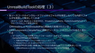 UnrealBuildToolの処理（３） 
• 各ソースコードのインクルードファイルはフォルダを指定しなくても内部でフォ 
ルダを検索して解決してくれる 
(モジュールの.Build.cs に記述された、PrivateIncludePaths, PublicIncludePathsがイン 
クルードパスとして参照される） 
CPPHeaders.cs FindIncludedFile()関数内で処理されている 
• CPPEnvironment.CompileFiles()関数がソースコードのコンパイル命令と思わ 
れる 
• ツールチェインから対象プラットフォームのツールチェインを取得し、 
CompileCPPFiles()命令を呼ぶ 
• 引数のCPPFilesがコンパイル対象となるソースコード 
• Module.Core.1_of_6.cppとかがまさにここに入ってる 
• この命令が呼ばれる前に各種cppファイルから前述のcppファイルを生成している 
• UEBuildModule.cs (1396) : Unity.GenerateUnityCPPs()命令がその処理 
 