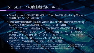 ソースコードの自動統合について 
• Developmentビルドにおいては、ユーザーの記述したcppファイル 
は直接はコンパイルされない 
• RootIntermediateBuildWin64UE4EditorDevelopment[モ 
ジュール名]Module.[モジュール名].1_of_4.cpp 
のようなファイルが生成され、こちらがコンパイラに渡される。 
• Module.[モジュール名].1_of_4.cpp の中身は、ユーザーが記述し 
たcppファイルをincludeしている。これで、ユーザーが記述した 
cppファイルが間接的にコンパイル対象となる。 
• このプロセスの詳細については、今回は未調査 
※コンパイルが成功すれば、このcppと同フォルダにobjファイルが生成される。MAX_PATH問題でコンパ 
イルに失敗する場合、このcppファイルのフルパスの文字数が問題になるようで、意味不明なビルドエラー 
が出た際には、ここのobjファイルの存在を確認すれば、MAX_PATH問題を切り分けられる。 
 