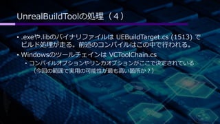 UnrealBuildToolの処理（４） 
• .exeや.libのバイナリファイルはUEBuildTarget.cs (1513) で 
ビルド処理が走る。前述のコンパイルはこの中で行われる。 
• WindowsのツールチェインはVCToolChain.cs 
• コンパイルオプションやリンカオプションがここで決定されている 
（今回の範囲で実用の可能性が最も高い箇所か？） 
