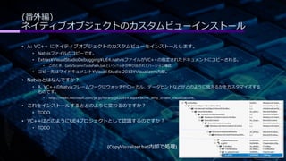 (番外編) 
ネイティブオブジェクトのカスタムビューインストール 
• A: VC++ にネイティブオブジェクトのカスタムビューをインストールします。 
• Natvisファイルのコピーです。 
• ExtrasVisualStudioDebuggingUE4.natvisファイルがVC++の指定されたドキュメントにコピーされる。 
• このとき、GetVScomnToolsPath.batというバッチが呼び出されてバージョン確認。 
• コピー先はマイドキュメントVisual Studio 2013Visualizers内部。 
• Natvisとはなんですか？ 
• A. VC++のNatvisフレームワークはウォッチやローカル、データヒントなどがどのように見えるかをカスタマイズする 
ものです。 
• http://msdn.microsoft.com/ja-jp/library/jj620914.aspx#BKMK_Why_create_visualizations_ 
• これをインストールするとどのように変わるのですか？ 
• TODO 
• VC++はどのようにUE4プロジェクトとして認識するのですか？ 
• TODO 
(CopyVisualizer.bat内部で処理) 
 