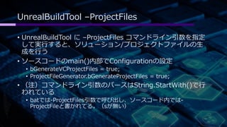 UnrealBuildTool –ProjectFiles 
• UnrealBuildTool に–ProjectFiles コマンドライン引数を指定 
して実行すると、ソリューション/プロジェクトファイルの生 
成を行う 
• ソースコードのmain()内部でConfigurationの設定 
• bGenerateVCProjectFiles = true; 
• ProjectFileGenerator.bGenerateProjectFiles = true; 
• （注）コマンドライン引数のパースはString.StartWith()で行 
われている 
• batでは-ProjectFiles引数で呼び出し、ソースコード内では- 
ProjectFileと書かれてる。（sが無い） 
 