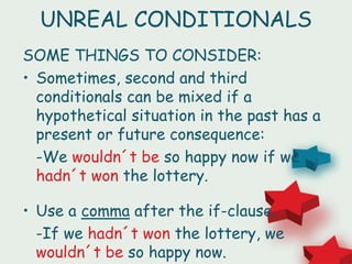 UNREAL CONDITIONALS
SOME THINGS TO CONSIDER:
• Sometimes, second and third
conditionals can be mixed if a
hypothetical situation in the past has a
present or future consequence:
-We wouldn´t be so happy now if we
hadn´t won the lottery.
• Use a comma after the if-clause.
-If we hadn´t won the lottery, we
wouldn´t be so happy now.
 