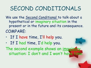 SECOND CONDITIONALS
We use the Second Conditional to talk about a
hypothetical or imaginary situation in the
present or in the future and its consequence.
COMPARE:
• If I have time, I’ll help you.
• If I had time, I’d help you.
The second example shows an imaginary
situation: I don’t and I won’t have time.
 