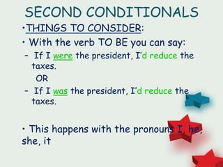 SECOND CONDITIONALS
•THINGS TO CONSIDER:
• With the verb TO BE you can say:
– If I were the president, I’d reduce the
taxes.
OR
– If I was the president, I’d reduce the
taxes.
• This happens with the pronouns I, he,
she, it
 