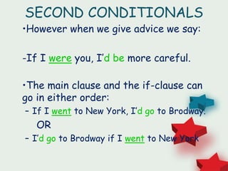 SECOND CONDITIONALS
•However when we give advice we say:
-If I were you, I’d be more careful.
•The main clause and the if-clause can
go in either order:
– If I went to New York, I’d go to Brodway.
OR
– I’d go to Brodway if I went to New York
 