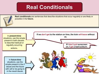 Real Conditionals
Real conditionals are sentences that describe situations that occur regularly or are likely or
possible in the future.
If we don’t get to the station on time, the train will leave without
us.In present-time
situations, use the simple
present in both clauses
to describe habitual or
regularly occurring
actions.
In future-time
situations, use the
simple present in the if
clause and the future
with will or be going to
in the result clause.
If I don’t put sunscreen
on, I get a bad sunburn.
 