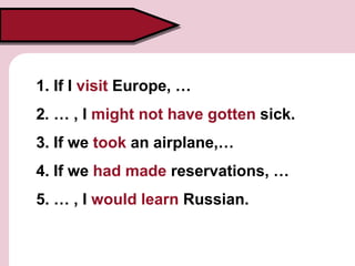 1. If I visit Europe, …
2. … , I might not have gotten sick.
3. If we took an airplane,…
4. If we had made reservations, …
5. … , I would learn Russian.
 