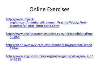 Online Exercises
http://www.impact-
english.com/members/Grammar_Practice/Always/test-
grammar/gr_prac_form-Cond3.htm
http://www.englishgrammarsecrets.com/thirdconditional/me
nu.php
http://web2.uvcs.uvic.ca/elc/studyzone/410/grammar/3cond
1.htm
http://www.englishexercises.org/makeagame/viewgame.asp?
id=3233
 