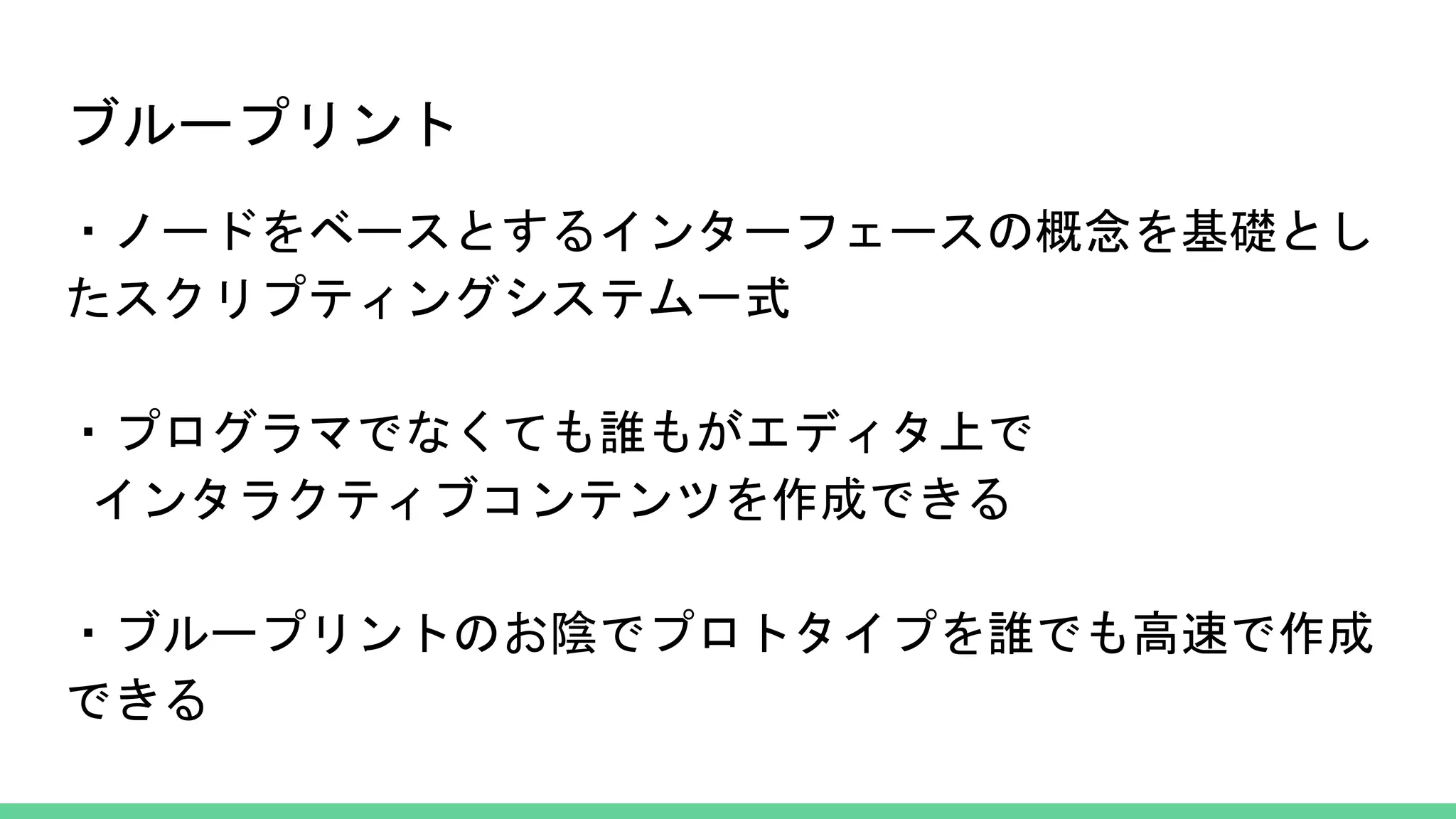 ブループリント
・ノードをベースとするインターフェースの概念を基礎とし
たスクリプティングシステム一式
・プログラマでなくても誰もがエディタ上で
インタラクティブコンテンツを作成できる
・ブループリントのお陰でプロトタイプを誰でも高速で作成
できる
 