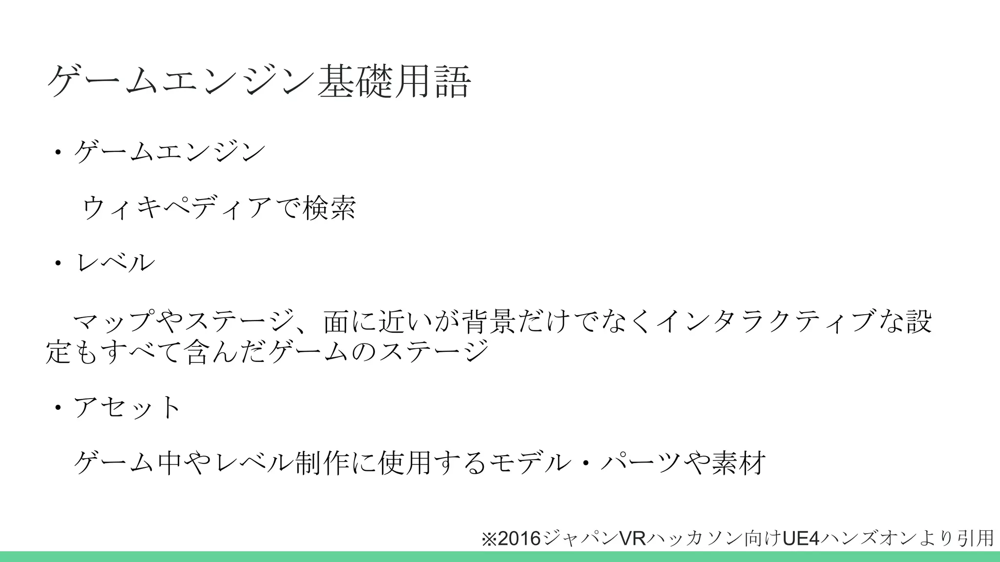 ゲームエンジン基礎用語
・ゲームエンジン
ウィキペディアで検索
・レベル
マップやステージ、面に近いが背景だけでなくインタラクティブな設
定もすべて含んだゲームのステージ
・アセット
ゲーム中やレベル制作に使用するモデル・パーツや素材
※2016ジャパンVRハッカソン向けUE4ハンズオンより引用
 