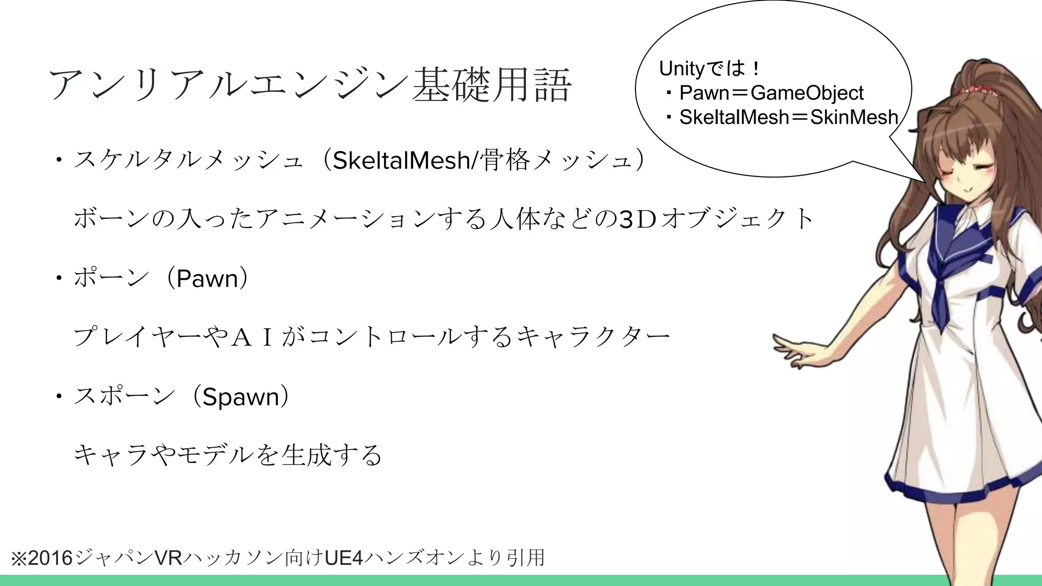 アンリアルエンジン基礎用語
・スケルタルメッシュ（SkeltalMesh/骨格メッシュ）
ボーンの入ったアニメーションする人体などの3Ｄオブジェクト
・ポーン（Pawn）
プレイヤーやＡＩがコントロールするキャラクター
・スポーン（Spawn）
キャラやモデルを生成する
Unityでは！
・Pawn＝GameObject
・SkeltalMesh＝SkinMesh
※2016ジャパンVRハッカソン向けUE4ハンズオンより引用
 
