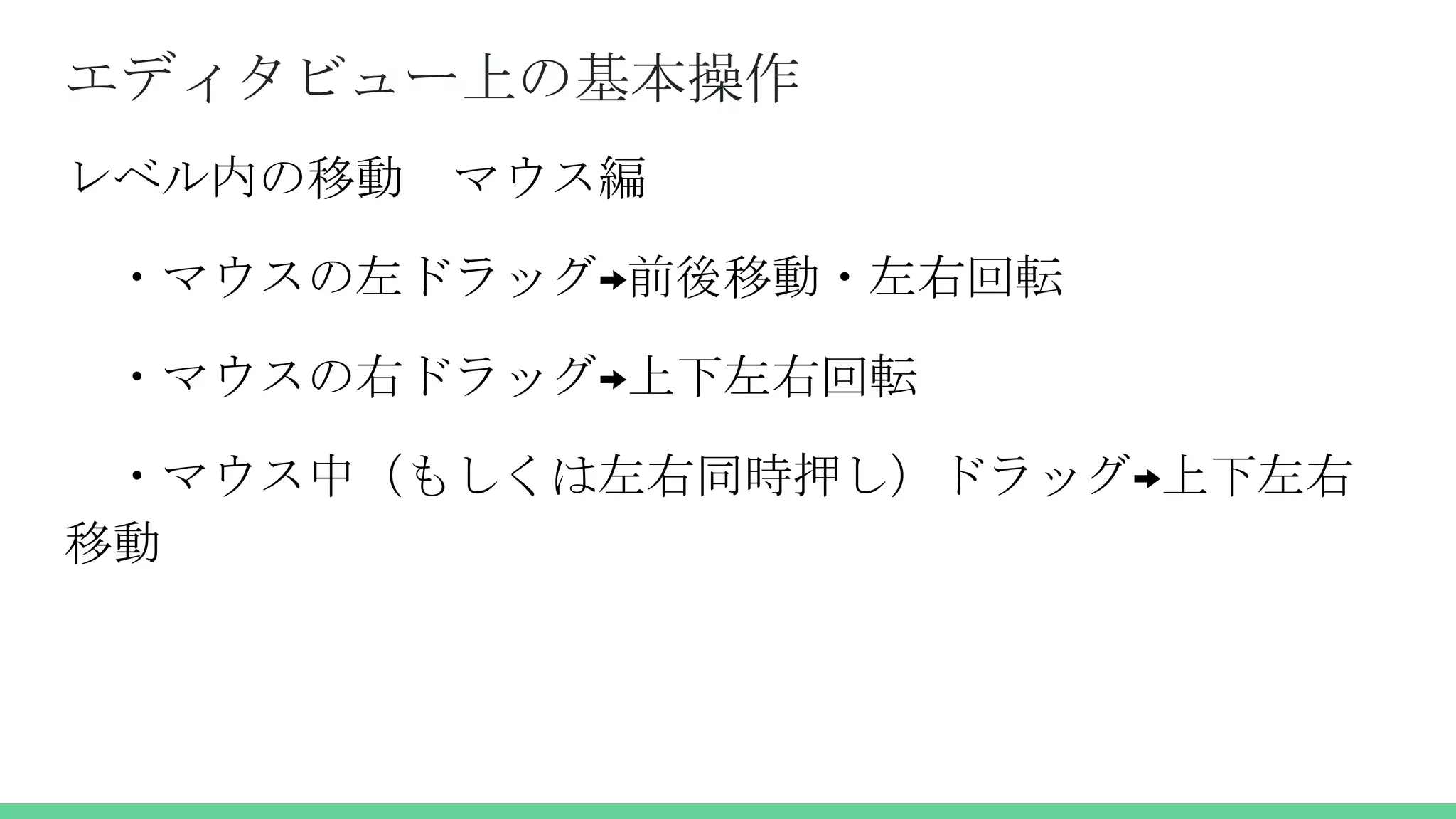 エディタビュー上の基本操作
レベル内の移動 マウス編
・マウスの左ドラッグ→前後移動・左右回転
・マウスの右ドラッグ→上下左右回転
・マウス中（もしくは左右同時押し）ドラッグ→上下左右
移動
 