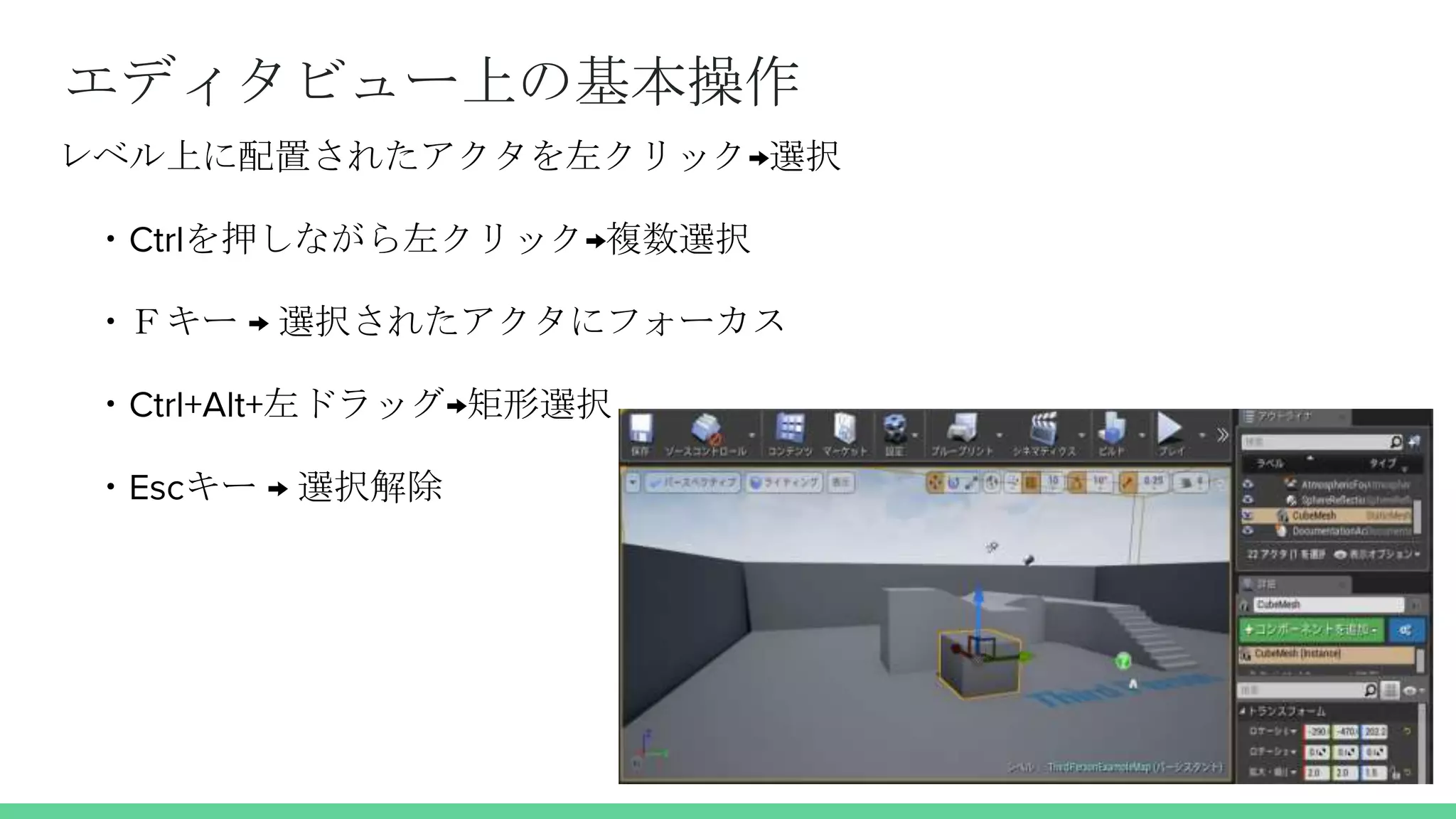 エディタビュー上の基本操作
レベル上に配置されたアクタを左クリック→選択
・Ctrlを押しながら左クリック→複数選択
・Ｆキー → 選択されたアクタにフォーカス
・Ctrl+Alt+左ドラッグ→矩形選択
・Escキー → 選択解除
 
