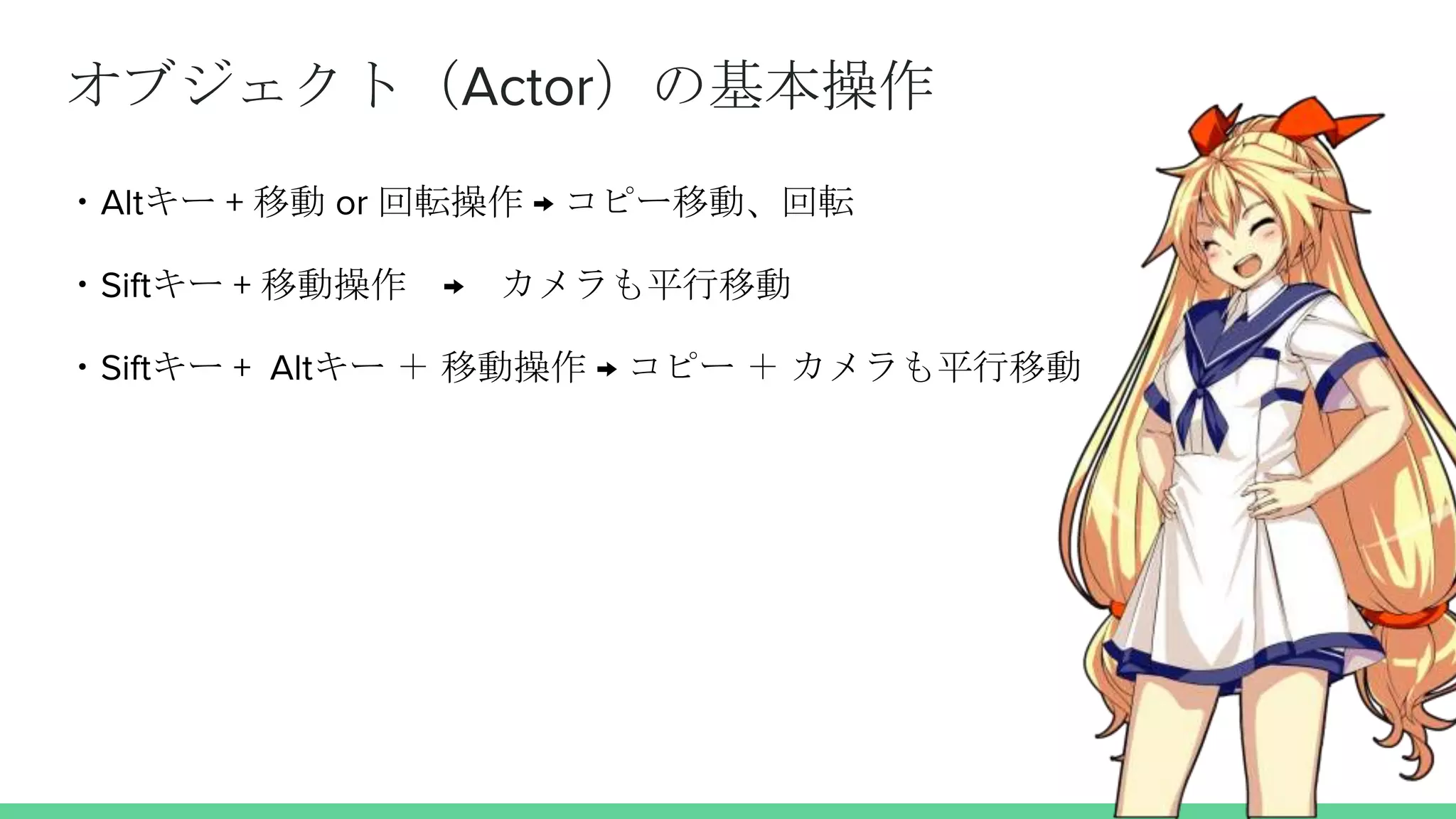オブジェクト（Actor）の基本操作
・Altキー + 移動 or 回転操作 → コピー移動、回転
・Siftキー + 移動操作 → カメラも平行移動
・Siftキー + Altキー ＋ 移動操作 → コピー ＋ カメラも平行移動
 