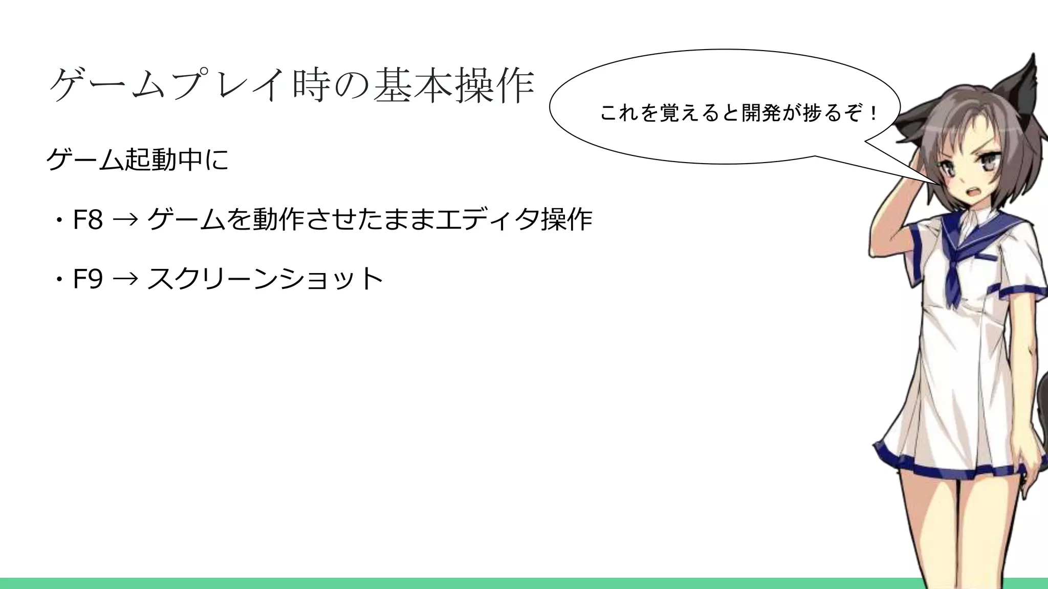 ゲームプレイ時の基本操作
ゲーム起動中に
・F8 → ゲームを動作させたままエディタ操作
・F9 → スクリーンショット
これを覚えると開発が捗るぞ！
 