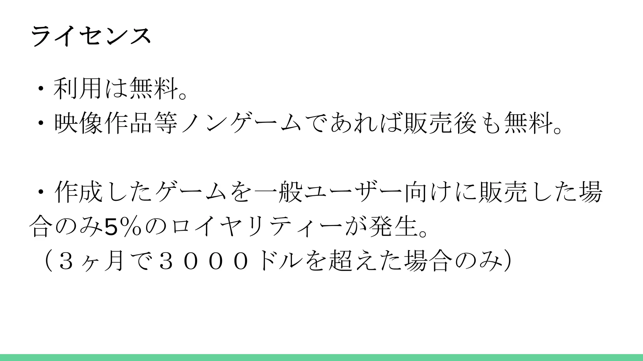 ライセンス
・利用は無料。
・映像作品等ノンゲームであれば販売後も無料。
・作成したゲームを一般ユーザー向けに販売した場
合のみ5％のロイヤリティーが発生。
（３ヶ月で３０００ドルを超えた場合のみ）
 