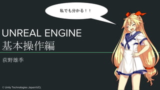 UNREAL ENGINE
基本操作編
荻野雄季
私でも分かる！！
© Unity Technologies Japan/UCL
 