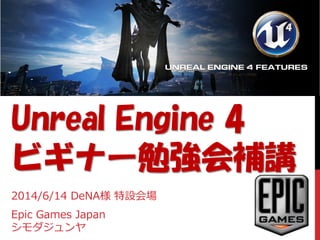 Unreal Engine 4
ビギナー勉強会補講
2014/6/14 DeNA様 特設会場
Epic Games Japan
シモダジュンヤ
 
