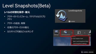 Level Snapshots(Beta)
レベルの状態を保存・復元
• アクターのトランスフォーム、マテリアルなどのプロ
パティ
• アクターの追加、削除
• 任意のアクターだけの復元
• カスタマイズ可能なフィルタリング
 